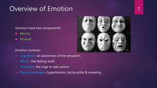 Overview of Emotion
Emotion have two components:
 Mental
 Physical
Emotion involves:
 Cognition:- an awareness of the sensation.
 Affect:- the feeling itself.
 Conation:- the urge to take action.
 Physical changes:- hypertension, tachycardia & sweating.
7
 