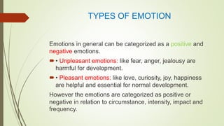 TYPES OF EMOTION
Emotions in general can be categorized as a positive and
negative emotions.
• Unpleasant emotions: like fear, anger, jealousy are
harmful for development.
• Pleasant emotions: like love, curiosity, joy, happiness
are helpful and essential for normal development.
However the emotions are categorized as positive or
negative in relation to circumstance, intensity, impact and
frequency.
 