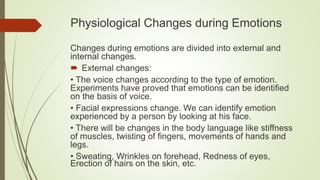 Physiological Changes during Emotions
Changes during emotions are divided into external and
internal changes.
 External changes:
• The voice changes according to the type of emotion.
Experiments have proved that emotions can be identified
on the basis of voice.
• Facial expressions change. We can identify emotion
experienced by a person by looking at his face.
• There will be changes in the body language like stiffness
of muscles, twisting of fingers, movements of hands and
legs.
• Sweating, Wrinkles on forehead, Redness of eyes,
Erection of hairs on the skin, etc.
 