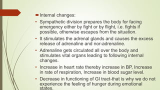 Internal changes:
• Sympathetic division prepares the body for facing
emergency either by fight or by flight, i.e. fights if
possible, otherwise escapes from the situation.
• It stimulates the adrenal glands and causes the excess
release of adrenaline and nor-adrenaline.
• Adrenaline gets circulated all over the body and
stimulates vital organs leading to following internal
changes.
• Increase in heart rate thereby increase in BP, Increase
in rate of respiration, Increase in blood sugar level.
• Decrease in functioning of GI tract-that is why we do not
experience the feeling of hunger during emotional
states.
 