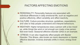 FACTORS AFFECTING EMOTIONS
 PERSONALITY: Personality features are associated with
individual differences in daily emotional life, such as negative and
positive affectivity, affect variability and affect reactivity.
 CULTURE: Culture provides structure, guidelines, expectations,
and rules to help people understand and interpret behaviours.
 WEATHER: Higher temperatures raise a person with a low mood
up, while things like wind or not enough sun made a low person
feel even lower. Seasonal affective disorder (SAD) is an example.
 STRESS: It can also negatively affect people with Bipolar
Disorder. This illness, also known as manic depression or bipolar
affective disorder, involves dramatic shifts in mood, energy level
etc.
 
