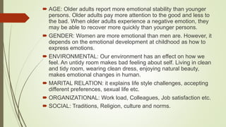  AGE: Older adults report more emotional stability than younger
persons. Older adults pay more attention to the good and less to
the bad. When older adults experience a negative emotion, they
may be able to recover more quickly than younger persons.
 GENDER: Women are more emotional than men are. However, it
depends on the emotional development at childhood as how to
express emotions.
 ENVIRONMENTAL: Our environment has an effect on how we
feel. An untidy room makes bad feeling about self. Living in clean
and tidy room, wearing clean dress, enjoying natural beauty,
makes emotional changes in human.
 MARITAL RELATION: it explains life style challenges, accepting
different preferences, sexual life etc.
 ORGANIZATIONAL: Work load, Colleagues, Job satisfaction etc.
 SOCIAL: Traditions, Religion, culture and norms.
 