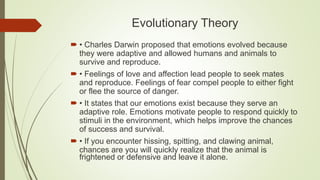 Evolutionary Theory
 • Charles Darwin proposed that emotions evolved because
they were adaptive and allowed humans and animals to
survive and reproduce.
 • Feelings of love and affection lead people to seek mates
and reproduce. Feelings of fear compel people to either fight
or flee the source of danger.
 • It states that our emotions exist because they serve an
adaptive role. Emotions motivate people to respond quickly to
stimuli in the environment, which helps improve the chances
of success and survival.
 • If you encounter hissing, spitting, and clawing animal,
chances are you will quickly realize that the animal is
frightened or defensive and leave it alone.
 