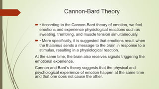 Cannon-Bard Theory
 • According to the Cannon-Bard theory of emotion, we feel
emotions and experience physiological reactions such as
sweating, trembling, and muscle tension simultaneously.
 • More specifically, it is suggested that emotions result when
the thalamus sends a message to the brain in response to a
stimulus, resulting in a physiological reaction.
At the same time, the brain also receives signals triggering the
emotional experience.
Cannon and Bard’s theory suggests that the physical and
psychological experience of emotion happen at the same time
and that one does not cause the other.
 
