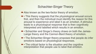 Schachter-Singer Theory
Also known as the two-factor theory of emotion.
• This theory suggests that the physiological arousal occurs
first, and then the individual must identify the reason for this
arousal to experience and label it as an emotion. A stimulus
leads to a physiological response that is then cognitively
interpreted and labelled which results in an emotion.
• Schachter and Singer’s theory draws on both the James-
Lange theory and the Cannon-Bard theory of emotion.
• The Schachter-Singer theory proposes that people do infer
emotions based on physiological responses.
• The critical factor is the situation and the cognitive
interpretation that people use to label that emotion.
 