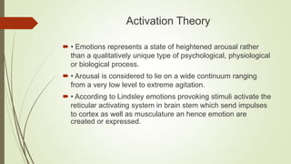 Activation Theory
 • Emotions represents a state of heightened arousal rather
than a qualitatively unique type of psychological, physiological
or biological process.
 • Arousal is considered to lie on a wide continuum ranging
from a very low level to extreme agitation.
 • According to Lindsley emotions provoking stimuli activate the
reticular activating system in brain stem which send impulses
to cortex as well as musculature an hence emotion are
created or expressed.
 