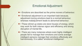 Emotional Adjustment
 • Emotions are described as the prime movers of behaviour.
 • Emotional adjustment is an important task because,
adjustment during emotions lead to a normal behaviour,
whereas maladjustment leads to abnormal behaviour.
 • These stirred up states are store houses of energy, which
may work for both intense vigour and efficiency and strong
disruption of mental life.
 • There are many instances where even highly intelligent
people fail to manage their emotions and some average
intelligent persons manage their emotions effectively and
harmoniously. It is called ’emotional intelligence’.
 
