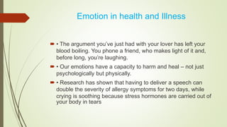 Emotion in health and Illness
 • The argument you’ve just had with your lover has left your
blood boiling. You phone a friend, who makes light of it and,
before long, you’re laughing.
 • Our emotions have a capacity to harm and heal – not just
psychologically but physically.
 • Research has shown that having to deliver a speech can
double the severity of allergy symptoms for two days, while
crying is soothing because stress hormones are carried out of
your body in tears
 
