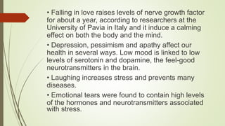 • Falling in love raises levels of nerve growth factor
for about a year, according to researchers at the
University of Pavia in Italy and it induce a calming
effect on both the body and the mind.
• Depression, pessimism and apathy affect our
health in several ways. Low mood is linked to low
levels of serotonin and dopamine, the feel-good
neurotransmitters in the brain.
• Laughing increases stress and prevents many
diseases.
• Emotional tears were found to contain high levels
of the hormones and neurotransmitters associated
with stress.
 
