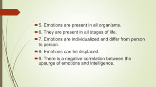 5. Emotions are present in all organisms.
6. They are present in all stages of life.
7. Emotions are individualized and differ from person
to person.
8. Emotions can be displaced.
9. There is a negative correlation between the
upsurge of emotions and intelligence.
 