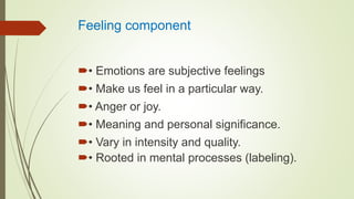 Feeling component
• Emotions are subjective feelings
• Make us feel in a particular way.
• Anger or joy.
• Meaning and personal significance.
• Vary in intensity and quality.
• Rooted in mental processes (labeling).
 