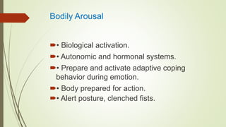 Bodily Arousal
• Biological activation.
• Autonomic and hormonal systems.
• Prepare and activate adaptive coping
behavior during emotion.
• Body prepared for action.
• Alert posture, clenched fists.
 