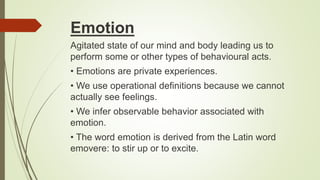 Emotion
Agitated state of our mind and body leading us to
perform some or other types of behavioural acts.
• Emotions are private experiences.
• We use operational definitions because we cannot
actually see feelings.
• We infer observable behavior associated with
emotion.
• The word emotion is derived from the Latin word
emovere: to stir up or to excite.
 