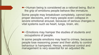 • Human being is considered as a rational being. But in
the grip of emotions people behave like immature.
Some people may breakdown completely, cannot take
proper decisions, and many people even collapse in
severe emotional arousal, because of serious changes in
vital systems such as heart, lungs, brain, etc.
• Emotions may hamper the studies of students and
occupations of people.
In some people emotions may lead to crimes, because
people lose reasoning power and their ability to control
behaviour is hampered. Hence, emotional control and
management is very essential for an adjusted life.
 