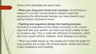 Some of the examples are given here;
• When you sing your loved one’s praises: According to a
research in human communication research says that
expressing the affectionate feelings you have towards your
partner lowers cholesterol levels.
• Fighting and argument delays the healing process:
According to scientists at Ohio State University, a 30- minute
argument with your partner can slow your body’s ability to heal
by at least a day. This is under the influence of cytokines, which
can even cause arthritis, diabetes, heart disease and cancer.
• When you bottle things up: the people who holds the anger for
long duration are at high risk of heart attack, stroke and cancer.
It also impatience and irritability.
 