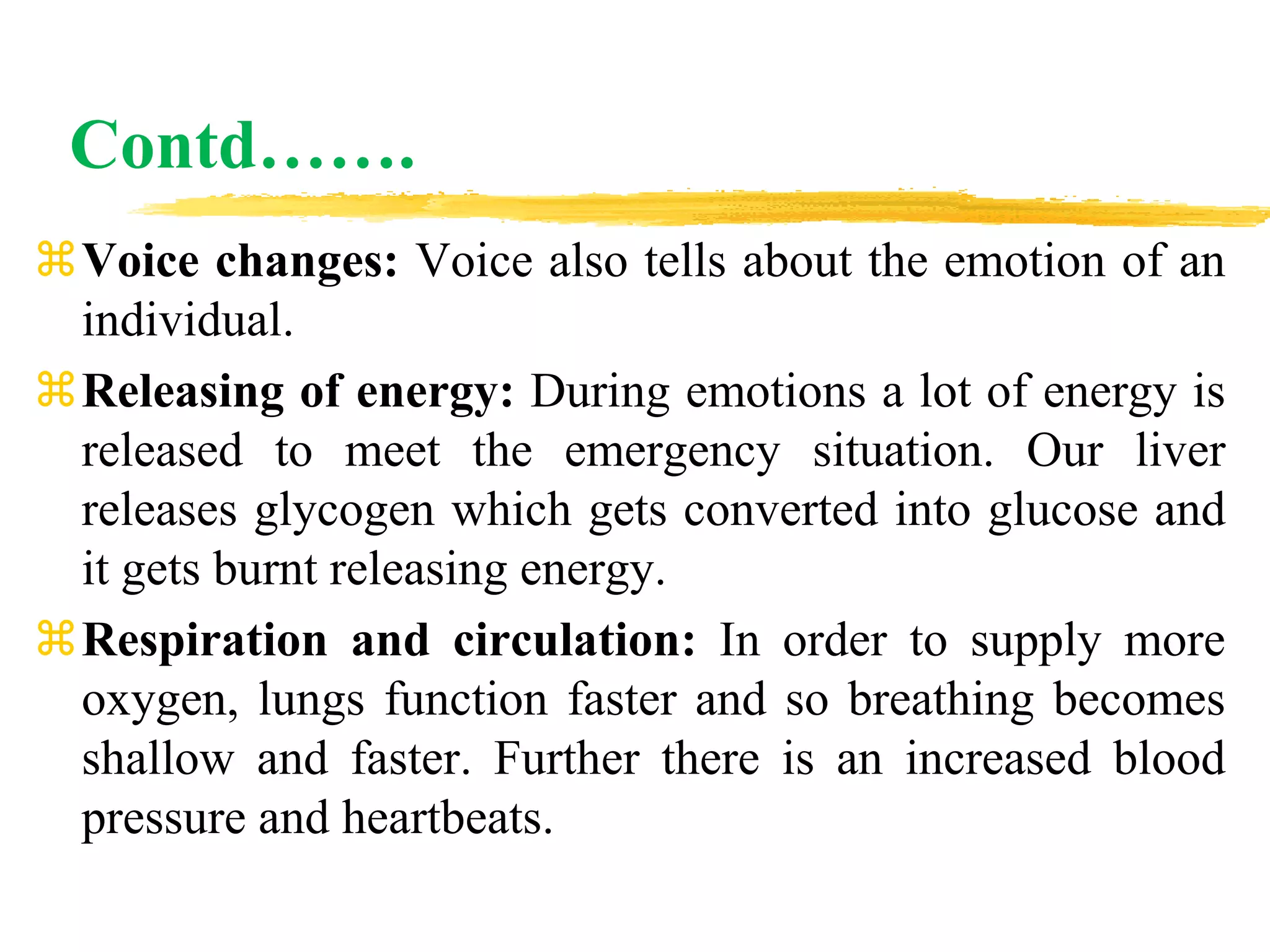 Contd…….
Voice changes: Voice also tells about the emotion of an
individual.
Releasing of energy: During emotions a lot of energy is
released to meet the emergency situation. Our liver
releases glycogen which gets converted into glucose and
it gets burnt releasing energy.
Respiration and circulation: In order to supply more
oxygen, lungs function faster and so breathing becomes
shallow and faster. Further there is an increased blood
pressure and heartbeats.
 