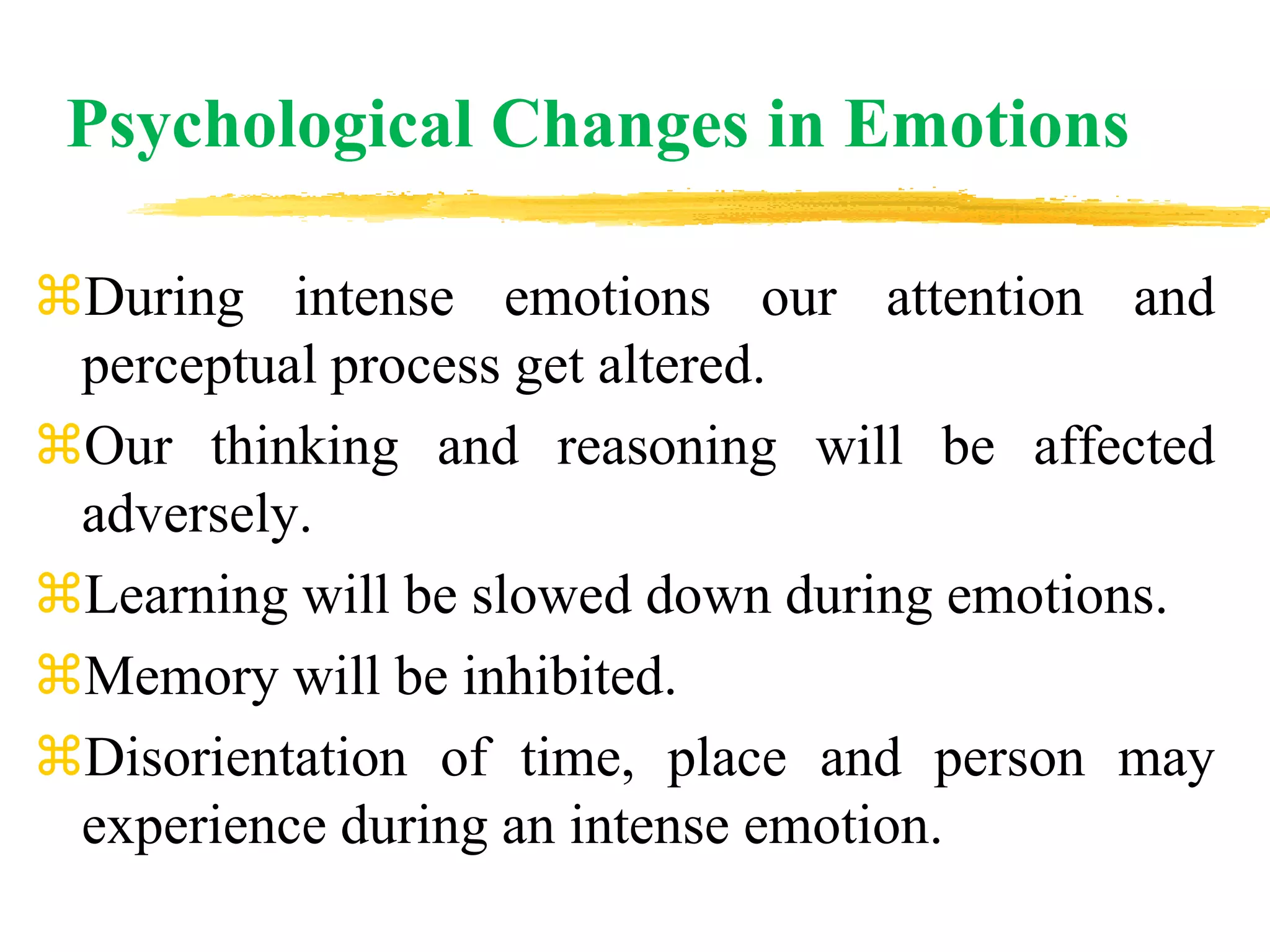 Psychological Changes in Emotions
During intense emotions our attention and
perceptual process get altered.
Our thinking and reasoning will be affected
adversely.
Learning will be slowed down during emotions.
Memory will be inhibited.
Disorientation of time, place and person may
experience during an intense emotion.
 