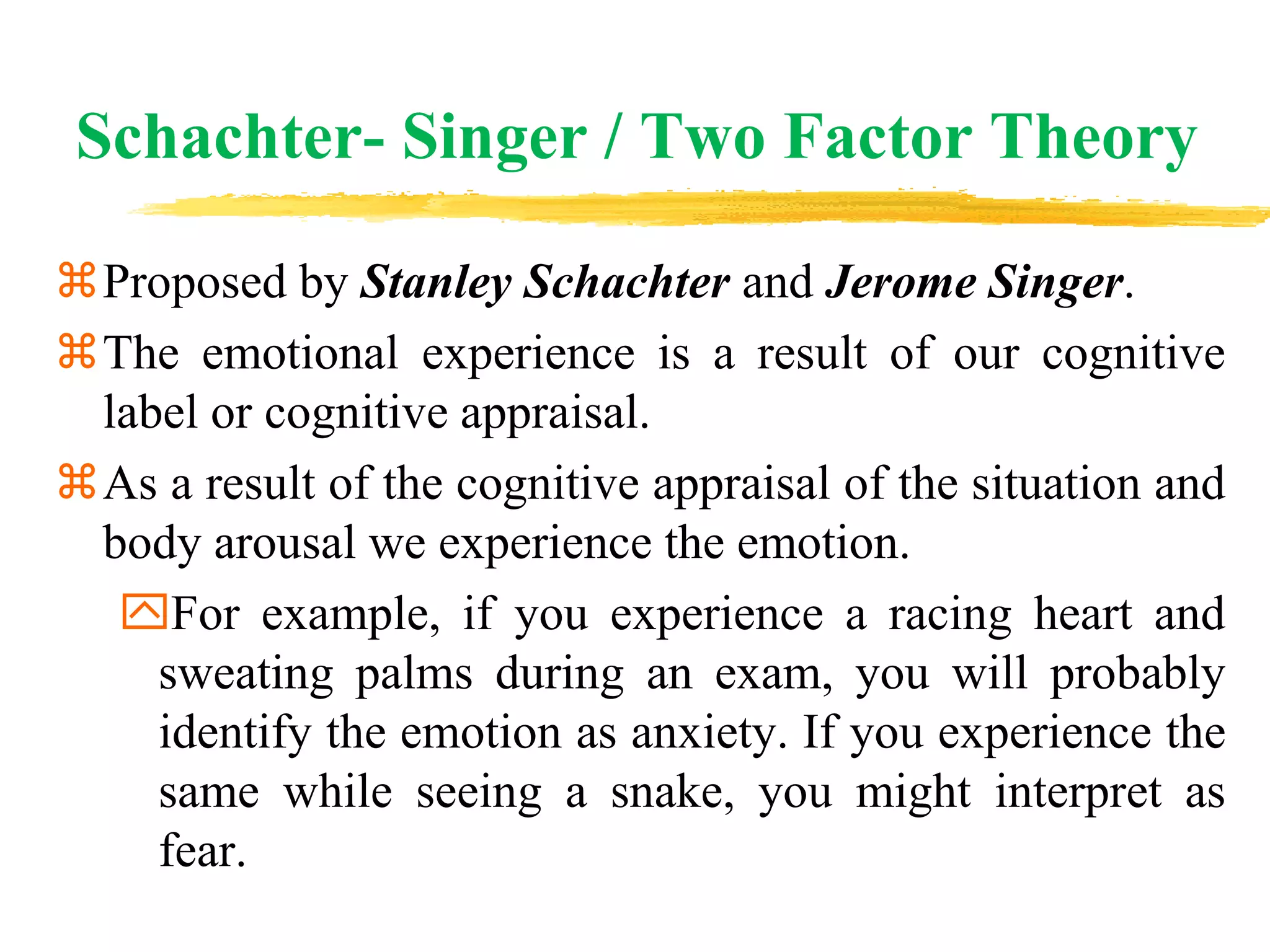 Schachter- Singer / Two Factor Theory
Proposed by Stanley Schachter and Jerome Singer.
The emotional experience is a result of our cognitive
label or cognitive appraisal.
As a result of the cognitive appraisal of the situation and
body arousal we experience the emotion.
For example, if you experience a racing heart and
sweating palms during an exam, you will probably
identify the emotion as anxiety. If you experience the
same while seeing a snake, you might interpret as
fear.
 