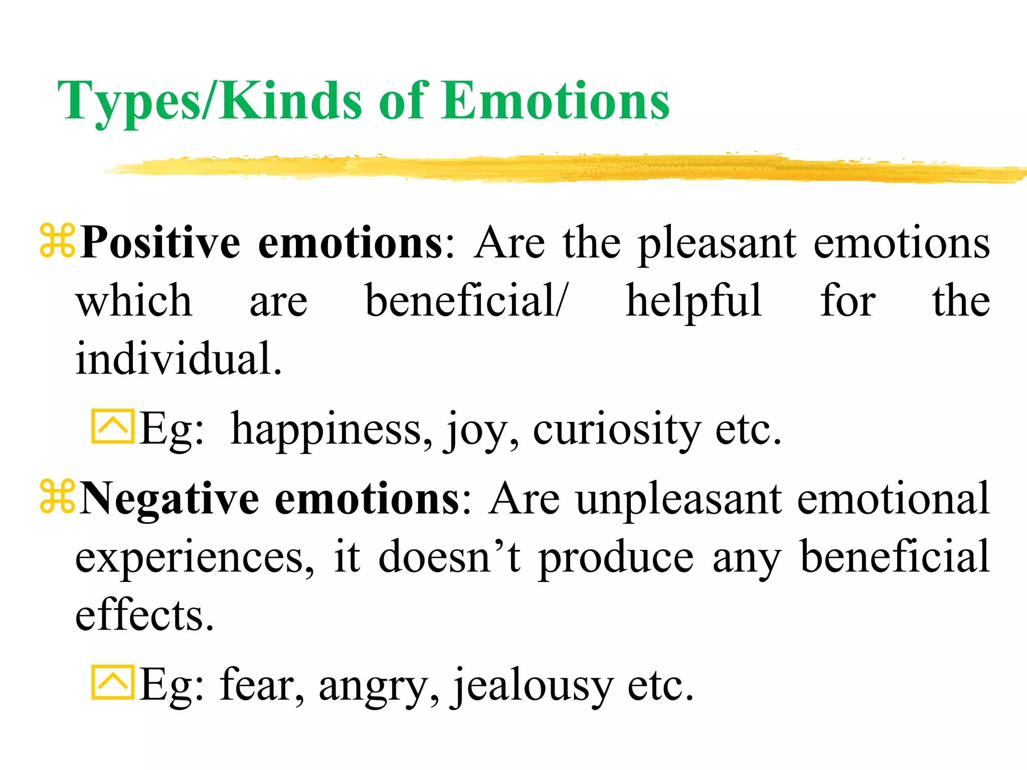 Types/Kinds of Emotions
Positive emotions: Are the pleasant emotions
which are beneficial/ helpful for the
individual.
Eg: happiness, joy, curiosity etc.
Negative emotions: Are unpleasant emotional
experiences, it doesn’t produce any beneficial
effects.
Eg: fear, angry, jealousy etc.
 