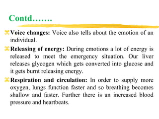 Contd…….
Voice changes: Voice also tells about the emotion of an
individual.
Releasing of energy: During emotions a lot of energy is
released to meet the emergency situation. Our liver
releases glycogen which gets converted into glucose and
it gets burnt releasing energy.
Respiration and circulation: In order to supply more
oxygen, lungs function faster and so breathing becomes
shallow and faster. Further there is an increased blood
pressure and heartbeats.
 