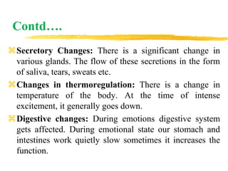 Contd….
Secretory Changes: There is a significant change in
various glands. The flow of these secretions in the form
of saliva, tears, sweats etc.
Changes in thermoregulation: There is a change in
temperature of the body. At the time of intense
excitement, it generally goes down.
Digestive changes: During emotions digestive system
gets affected. During emotional state our stomach and
intestines work quietly slow sometimes it increases the
function.
 