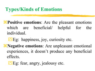Types/Kinds of Emotions
Positive emotions: Are the pleasant emotions
which are beneficial/ helpful for the
individual.
Eg: happiness, joy, curiosity etc.
Negative emotions: Are unpleasant emotional
experiences, it doesn’t produce any beneficial
effects.
Eg: fear, angry, jealousy etc.
 