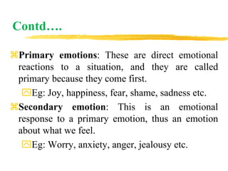 Contd….
Primary emotions: These are direct emotional
reactions to a situation, and they are called
primary because they come first.
Eg: Joy, happiness, fear, shame, sadness etc.
Secondary emotion: This is an emotional
response to a primary emotion, thus an emotion
about what we feel.
Eg: Worry, anxiety, anger, jealousy etc.
 