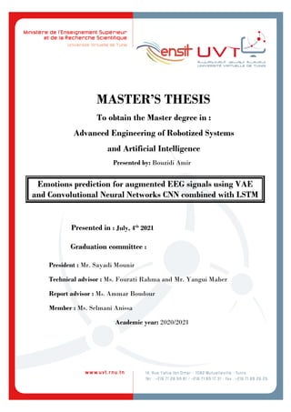 MASTER’S THESIS
To obtain the Master degree in :
Advanced Engineering of Robotized Systems
and Artificial Intelligence
Presented by: Bouzidi Amir
Emotions prediction for augmented EEG signals using VAE
and Convolutional Neural Networks CNN combined with LSTM
Presented in : July, 4th
2021
Graduation committee :
President : Mr. Sayadi Mounir
Technical advisor : Ms. Fourati Rahma and Mr. Yangui Maher
Report advisor : Ms. Ammar Boudour
Member : Ms. Selmani Anissa
Academic year: 2020/2021
 