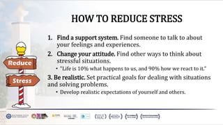 HOW TO REDUCE STRESS
1. Find a support system. Find someone to talk to about
your feelings and experiences.
2. Change your attitude. Find other ways to think about
stressful situations.
• "Life is 10% what happens to us, and 90% how we react to it."
3. Be realistic. Set practical goals for dealing with situations
and solving problems.
• Develop realistic expectations of yourself and others.
 