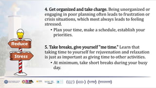 4. Get organized and take charge. Being unorganized or
engaging in poor planning often leads to frustration or
crisis situations, which most always leads to feeling
stressed.
• Plan your time, make a schedule, establish your
priorities.
5. Take breaks, give yourself "me time." Learn that
taking time to yourself for rejuvenation and relaxation
is just as important as giving time to other activities.
• At minimum, take short breaks during your busy
day.
 
