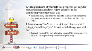 6. Take good care of yourself. Eat properly, get regular
rest, and keep a routine. Allow yourself to do
something you enjoy each day.
• Paradoxically, the time we need to take care of ourselves
the most when we are stressed is the time we do it the
least.
7. Learn to say "no." Learn to pick and choose which
things you will say "yes" to and which things you will
not.
• Protect yourself by not allowing yourself to take on every
request or opportunity that comes your way.
 
