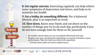8. Get regular exercise. Exercising regularly can help relieve
some symptoms of depression and stress, and help us to
maintain our health.
9. Get a hobby, do something different. For a balanced
lifestyle, play is as important as work.
10. Slow down. Know your limits and cut down on the
number of things you try to do each day, particularly if you
do not have enough time for them or for yourself.
– Be realistic about what you can accomplish effectively each day.
– Monitor your pace. Rushing through things can lead to mistakes or poor
performance. Take the time you need to do a good job.
 Poorly done tasks can lead to added stress.
 