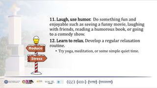 11. Laugh, use humor. Do something fun and
enjoyable such as seeing a funny movie, laughing
with friends, reading a humorous book, or going
to a comedy show.
12. Learn to relax. Develop a regular relaxation
routine.
• Try yoga, meditation, or some simple quiet time.
 