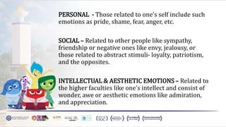 PERSONAL - Those related to one’s self include such
emotions as pride, shame, fear, anger, etc.
SOCIAL – Related to other people like sympathy,
friendship or negative ones like envy, jealousy, or
those related to abstract stimuli- loyalty, patriotism,
and the opposites.
INTELLECTUAL & AESTHETIC EMOTIONS – Related to
the higher faculties like one’s intellect and consist of
wonder, awe or aesthetic emotions like admiration,
and appreciation.
 