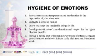 HYGIENE OF EMOTIONS
1. Exercise restraints temperance and moderation in the
expression of your emotions.
2. Cultivate a sense of humor.
3. Learn to accept the inevitable things in life.
4. Develop an attitude of consideration and respect for the rights
of other people.
5. Pursue a hobby that will open new avenues of interest, engage
your attention and divert it from daily life's routine, humdrum
work.
 
