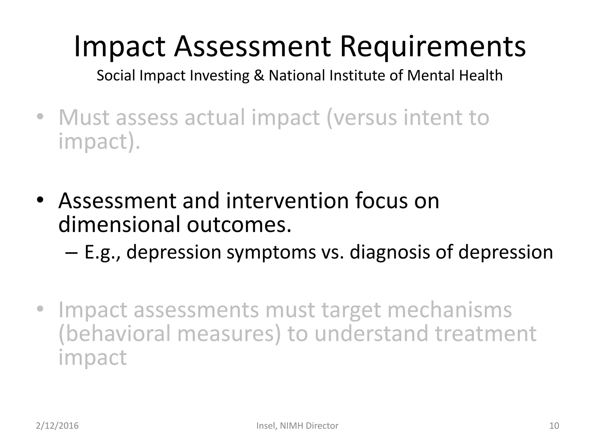 Impact Assessment Requirements
Social Impact Investing & National Institute of Mental Health
• Must assess actual impact (versus intent to
impact).
• Assessment and intervention focus on
dimensional outcomes.
– E.g., depression symptoms vs. diagnosis of depression
• Impact assessments must target mechanisms
(behavioral measures) to understand treatment
impact
2/12/2016 Insel, NIMH Director 10
 