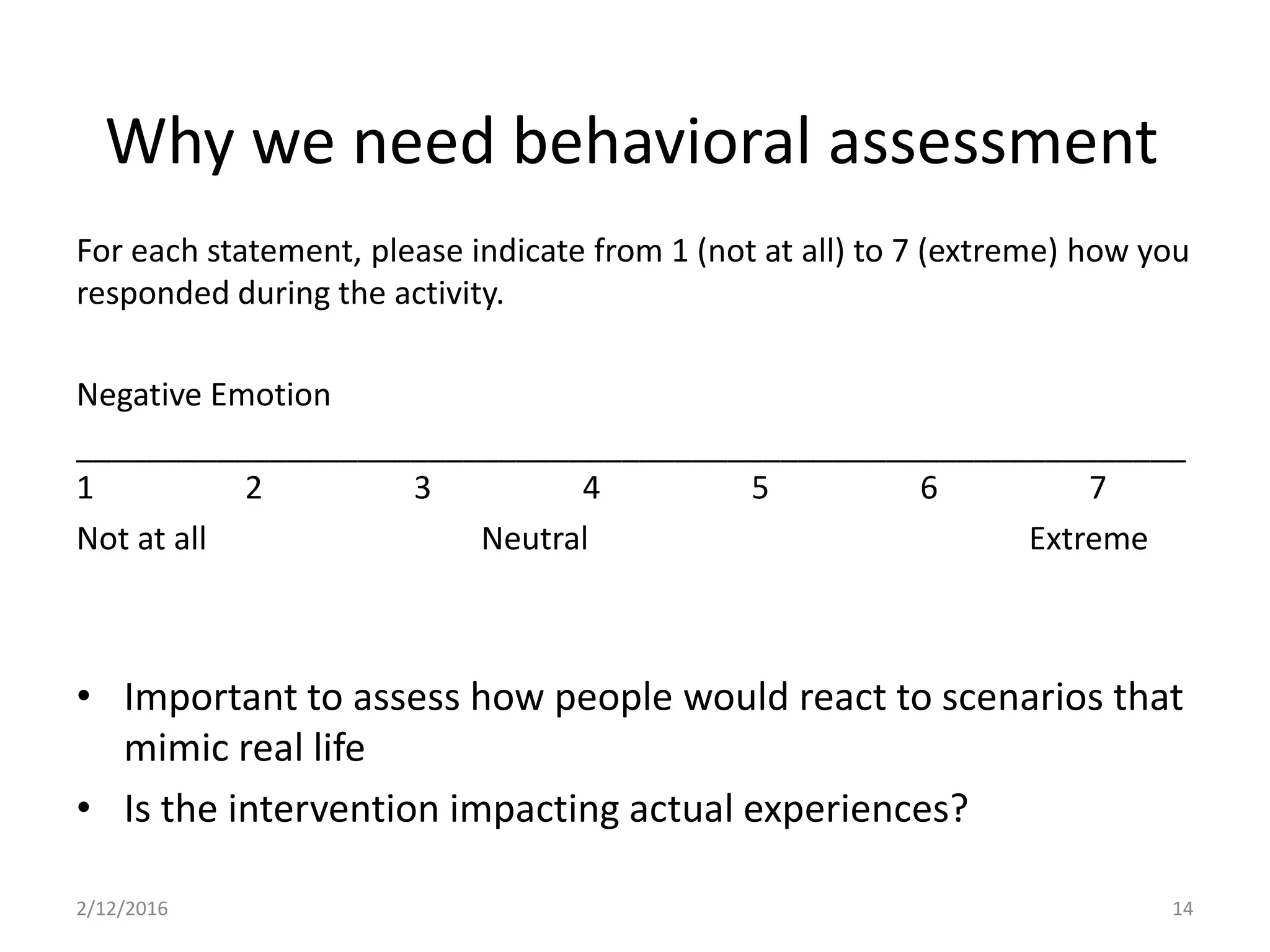 For each statement, please indicate from 1 (not at all) to 7 (extreme) how you
responded during the activity.
Negative Emotion
_______________________________________________________________
1 2 3 4 5 6 7
Not at all Neutral Extreme
• Important to assess how people would react to scenarios that
mimic real life
• Is the intervention impacting actual experiences?
2/12/2016 14
Why we need behavioral assessment
 