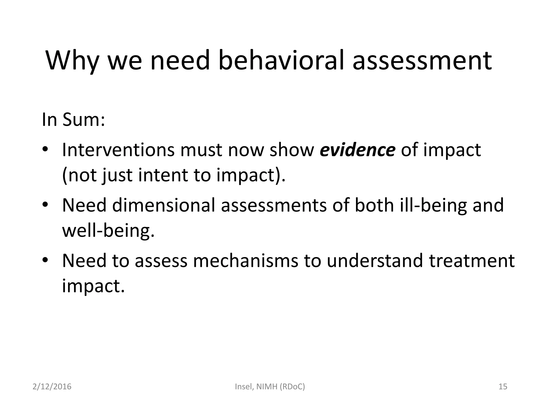 In Sum:
• Interventions must now show evidence of impact
(not just intent to impact).
• Need dimensional assessments of both ill-being and
well-being.
• Need to assess mechanisms to understand treatment
impact.
2/12/2016 Insel, NIMH (RDoC) 15
Why we need behavioral assessment
 