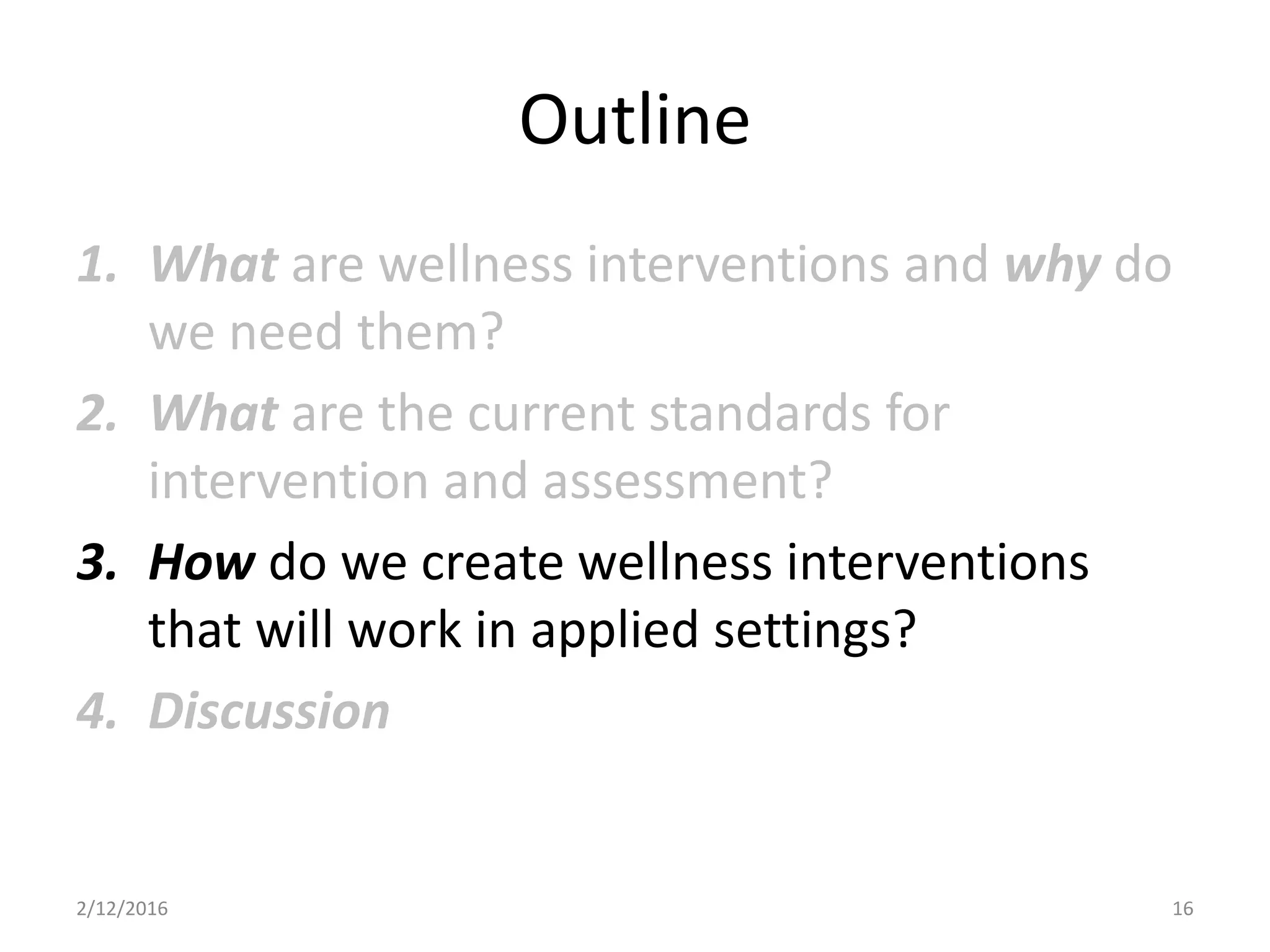 Outline
1. What are wellness interventions and why do
we need them?
2. What are the current standards for
intervention and assessment?
3. How do we create wellness interventions
that will work in applied settings?
4. Discussion
2/12/2016 16
 