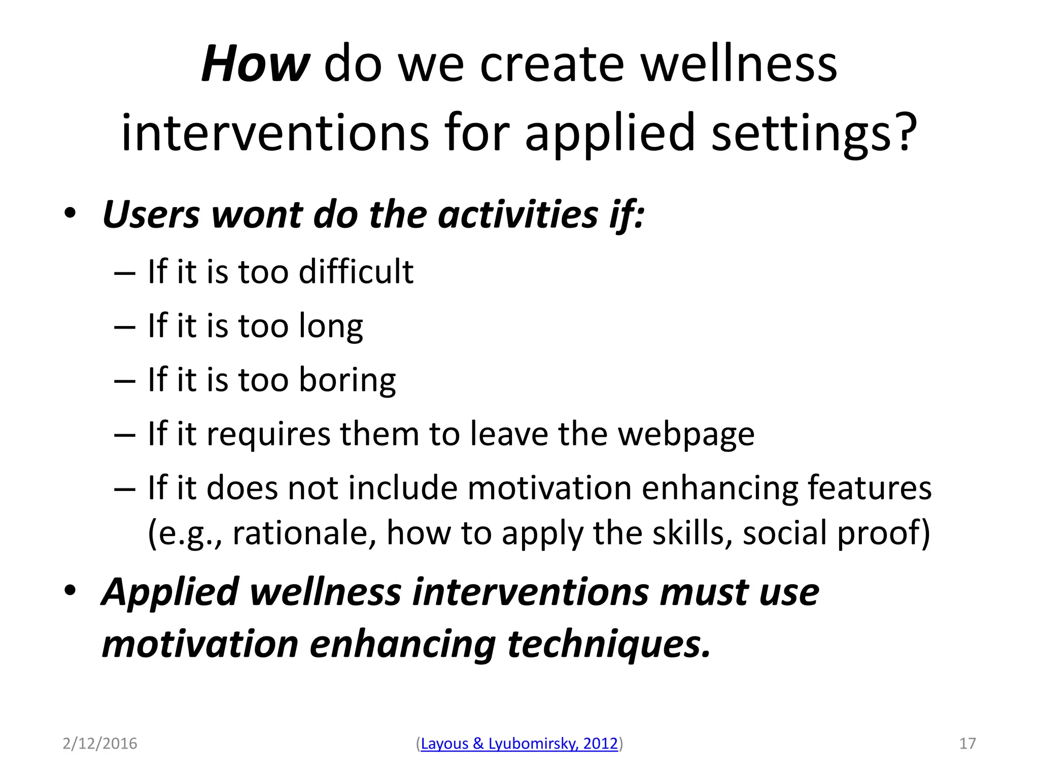 2/12/2016 (Layous & Lyubomirsky, 2012) 17
• Users wont do the activities if:
– If it is too difficult
– If it is too long
– If it is too boring
– If it requires them to leave the webpage
– If it does not include motivation enhancing features
(e.g., rationale, how to apply the skills, social proof)
• Applied wellness interventions must use
motivation enhancing techniques.
How do we create wellness
interventions for applied settings?
 