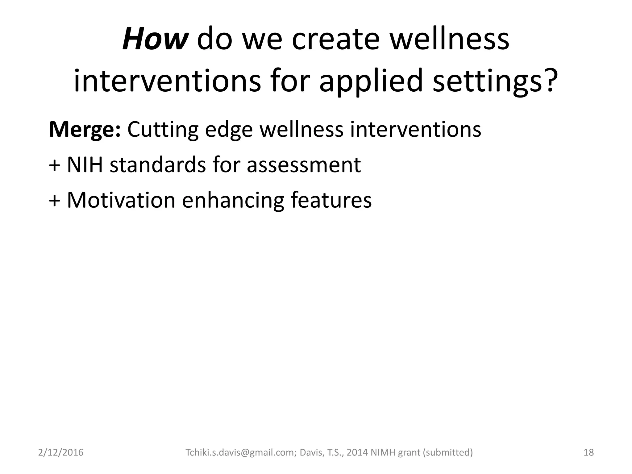 2/12/2016 Tchiki.s.davis@gmail.com; Davis, T.S., 2014 NIMH grant (submitted) 18
How do we create wellness
interventions for applied settings?
Merge: Cutting edge wellness interventions
+ NIH standards for assessment
+ Motivation enhancing features
 