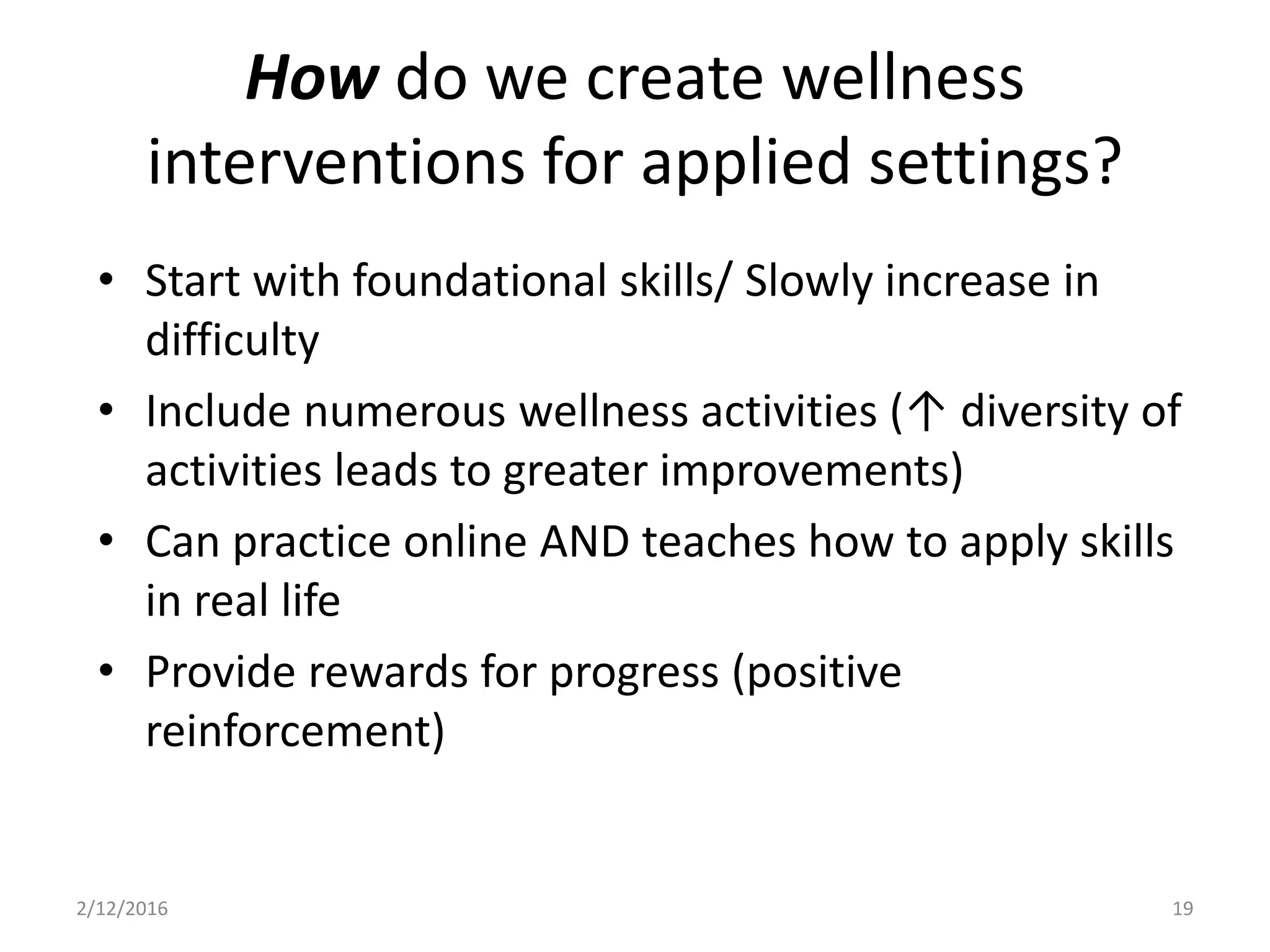 • Start with foundational skills/ Slowly increase in
difficulty
• Include numerous wellness activities (↑ diversity of
activities leads to greater improvements)
• Can practice online AND teaches how to apply skills
in real life
• Provide rewards for progress (positive
reinforcement)
2/12/2016 19
How do we create wellness
interventions for applied settings?
 