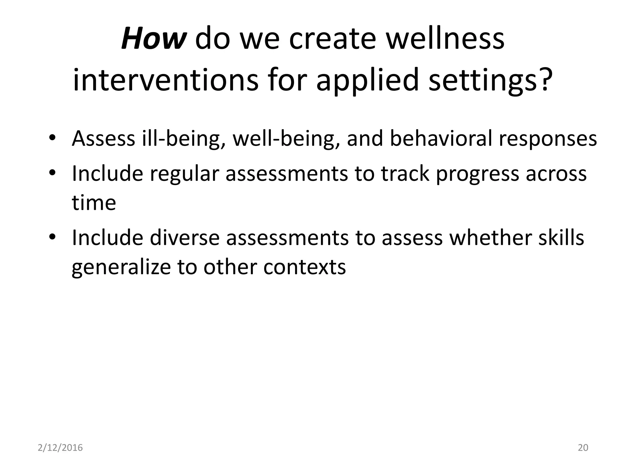 • Assess ill-being, well-being, and behavioral responses
• Include regular assessments to track progress across
time
• Include diverse assessments to assess whether skills
generalize to other contexts
2/12/2016 20
How do we create wellness
interventions for applied settings?
 