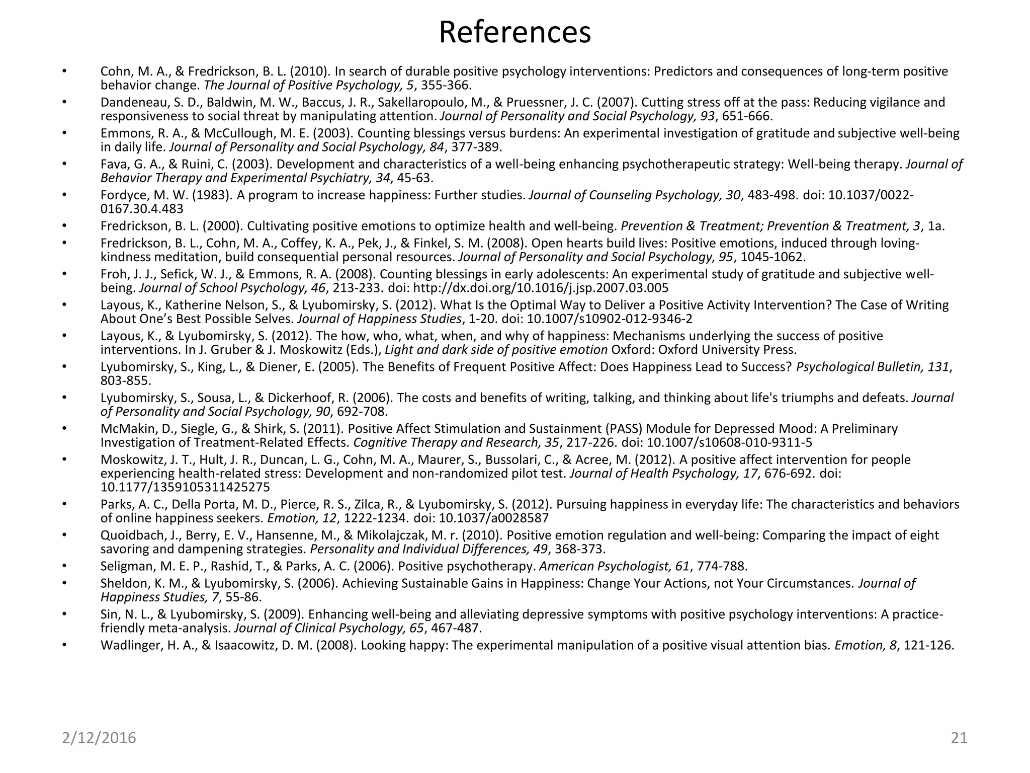 References
• Cohn, M. A., & Fredrickson, B. L. (2010). In search of durable positive psychology interventions: Predictors and consequences of long-term positive
behavior change. The Journal of Positive Psychology, 5, 355-366.
• Dandeneau, S. D., Baldwin, M. W., Baccus, J. R., Sakellaropoulo, M., & Pruessner, J. C. (2007). Cutting stress off at the pass: Reducing vigilance and
responsiveness to social threat by manipulating attention. Journal of Personality and Social Psychology, 93, 651-666.
• Emmons, R. A., & McCullough, M. E. (2003). Counting blessings versus burdens: An experimental investigation of gratitude and subjective well-being
in daily life. Journal of Personality and Social Psychology, 84, 377-389.
• Fava, G. A., & Ruini, C. (2003). Development and characteristics of a well-being enhancing psychotherapeutic strategy: Well-being therapy. Journal of
Behavior Therapy and Experimental Psychiatry, 34, 45-63.
• Fordyce, M. W. (1983). A program to increase happiness: Further studies. Journal of Counseling Psychology, 30, 483-498. doi: 10.1037/0022-
0167.30.4.483
• Fredrickson, B. L. (2000). Cultivating positive emotions to optimize health and well-being. Prevention & Treatment; Prevention & Treatment, 3, 1a.
• Fredrickson, B. L., Cohn, M. A., Coffey, K. A., Pek, J., & Finkel, S. M. (2008). Open hearts build lives: Positive emotions, induced through loving-
kindness meditation, build consequential personal resources. Journal of Personality and Social Psychology, 95, 1045-1062.
• Froh, J. J., Sefick, W. J., & Emmons, R. A. (2008). Counting blessings in early adolescents: An experimental study of gratitude and subjective well-
being. Journal of School Psychology, 46, 213-233. doi: http://dx.doi.org/10.1016/j.jsp.2007.03.005
• Layous, K., Katherine Nelson, S., & Lyubomirsky, S. (2012). What Is the Optimal Way to Deliver a Positive Activity Intervention? The Case of Writing
About One’s Best Possible Selves. Journal of Happiness Studies, 1-20. doi: 10.1007/s10902-012-9346-2
• Layous, K., & Lyubomirsky, S. (2012). The how, who, what, when, and why of happiness: Mechanisms underlying the success of positive
interventions. In J. Gruber & J. Moskowitz (Eds.), Light and dark side of positive emotion Oxford: Oxford University Press.
• Lyubomirsky, S., King, L., & Diener, E. (2005). The Benefits of Frequent Positive Affect: Does Happiness Lead to Success? Psychological Bulletin, 131,
803-855.
• Lyubomirsky, S., Sousa, L., & Dickerhoof, R. (2006). The costs and benefits of writing, talking, and thinking about life's triumphs and defeats. Journal
of Personality and Social Psychology, 90, 692-708.
• McMakin, D., Siegle, G., & Shirk, S. (2011). Positive Affect Stimulation and Sustainment (PASS) Module for Depressed Mood: A Preliminary
Investigation of Treatment-Related Effects. Cognitive Therapy and Research, 35, 217-226. doi: 10.1007/s10608-010-9311-5
• Moskowitz, J. T., Hult, J. R., Duncan, L. G., Cohn, M. A., Maurer, S., Bussolari, C., & Acree, M. (2012). A positive affect intervention for people
experiencing health-related stress: Development and non-randomized pilot test. Journal of Health Psychology, 17, 676-692. doi:
10.1177/1359105311425275
• Parks, A. C., Della Porta, M. D., Pierce, R. S., Zilca, R., & Lyubomirsky, S. (2012). Pursuing happiness in everyday life: The characteristics and behaviors
of online happiness seekers. Emotion, 12, 1222-1234. doi: 10.1037/a0028587
• Quoidbach, J., Berry, E. V., Hansenne, M., & Mikolajczak, M. r. (2010). Positive emotion regulation and well-being: Comparing the impact of eight
savoring and dampening strategies. Personality and Individual Differences, 49, 368-373.
• Seligman, M. E. P., Rashid, T., & Parks, A. C. (2006). Positive psychotherapy. American Psychologist, 61, 774-788.
• Sheldon, K. M., & Lyubomirsky, S. (2006). Achieving Sustainable Gains in Happiness: Change Your Actions, not Your Circumstances. Journal of
Happiness Studies, 7, 55-86.
• Sin, N. L., & Lyubomirsky, S. (2009). Enhancing well-being and alleviating depressive symptoms with positive psychology interventions: A practice-
friendly meta-analysis. Journal of Clinical Psychology, 65, 467-487.
• Wadlinger, H. A., & Isaacowitz, D. M. (2008). Looking happy: The experimental manipulation of a positive visual attention bias. Emotion, 8, 121-126.
2/12/2016 21
 