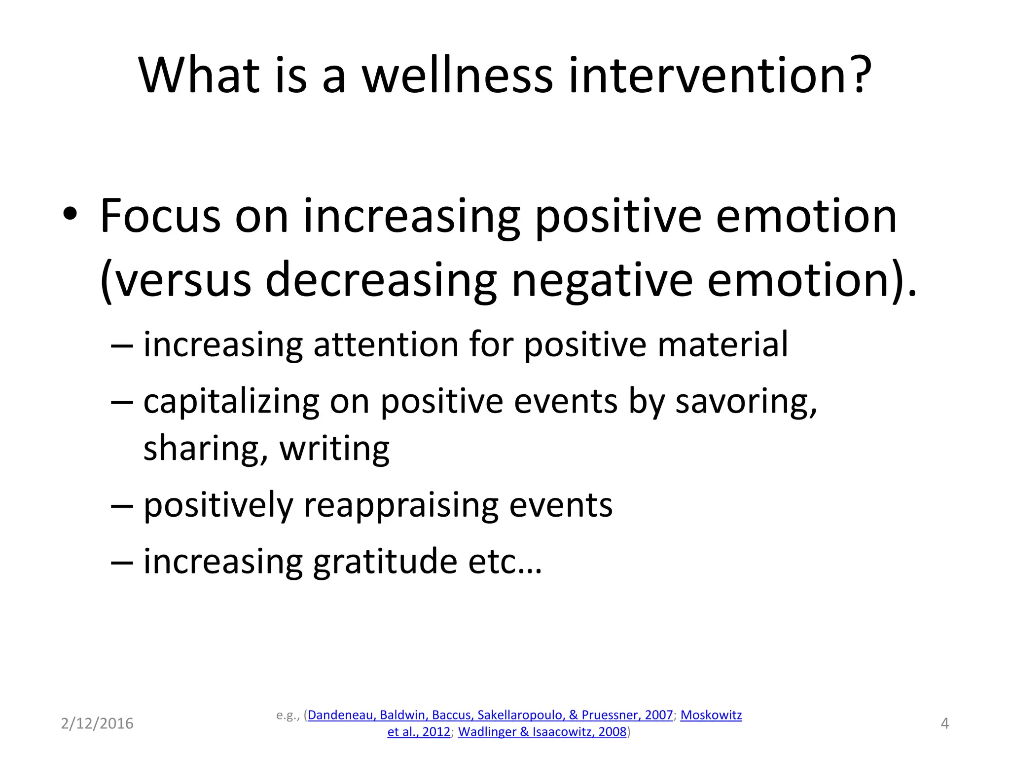 What is a wellness intervention?
• Focus on increasing positive emotion
(versus decreasing negative emotion).
– increasing attention for positive material
– capitalizing on positive events by savoring,
sharing, writing
– positively reappraising events
– increasing gratitude etc…
2/12/2016
e.g., (Dandeneau, Baldwin, Baccus, Sakellaropoulo, & Pruessner, 2007; Moskowitz
et al., 2012; Wadlinger & Isaacowitz, 2008)
4
 