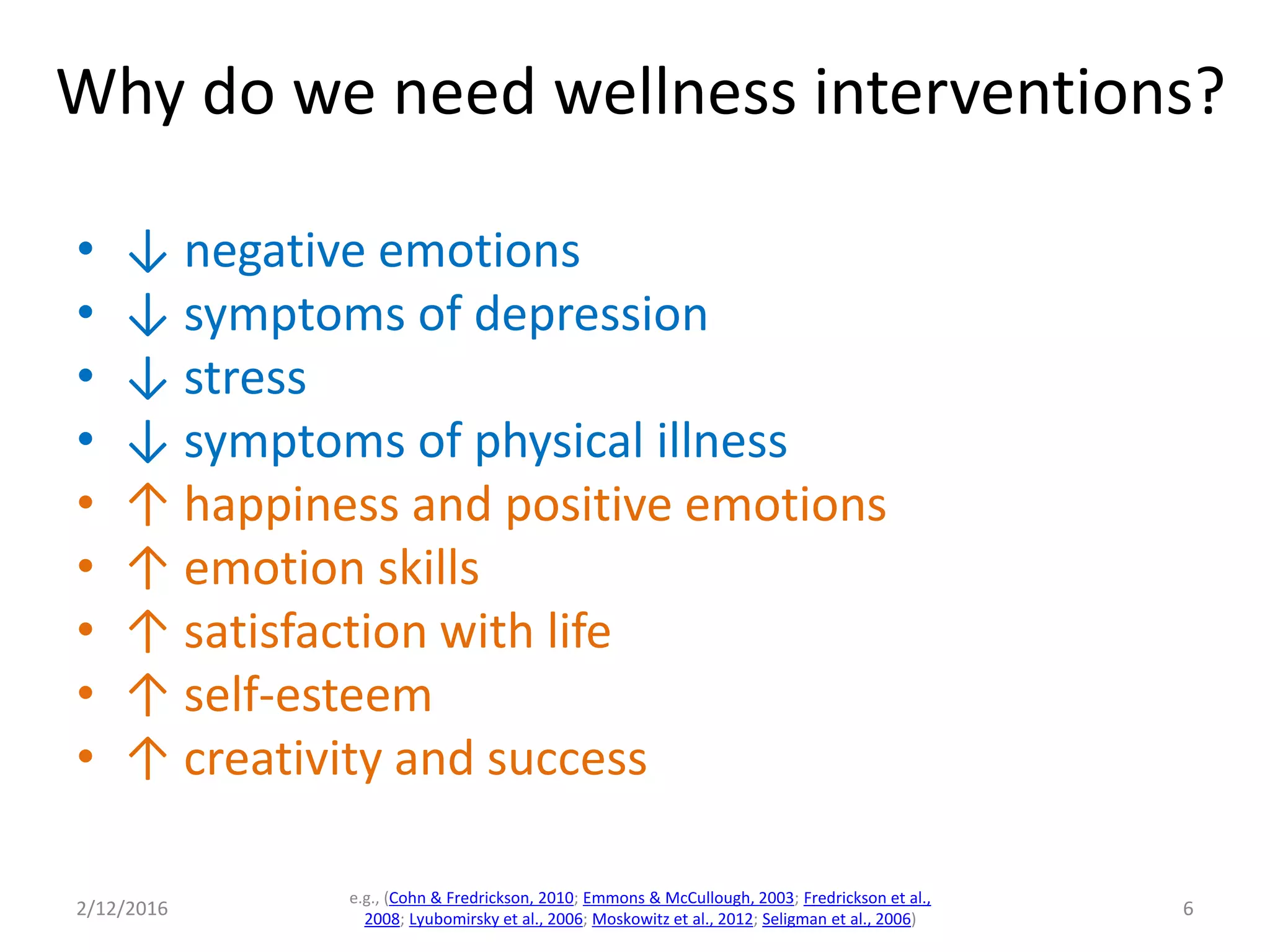 • ↓ negative emotions
• ↓ symptoms of depression
• ↓ stress
• ↓ symptoms of physical illness
• ↑ happiness and positive emotions
• ↑ emotion skills
• ↑ satisfaction with life
• ↑ self-esteem
• ↑ creativity and success
2/12/2016
e.g., (Cohn & Fredrickson, 2010; Emmons & McCullough, 2003; Fredrickson et al.,
2008; Lyubomirsky et al., 2006; Moskowitz et al., 2012; Seligman et al., 2006)
6
Why do we need wellness interventions?
 