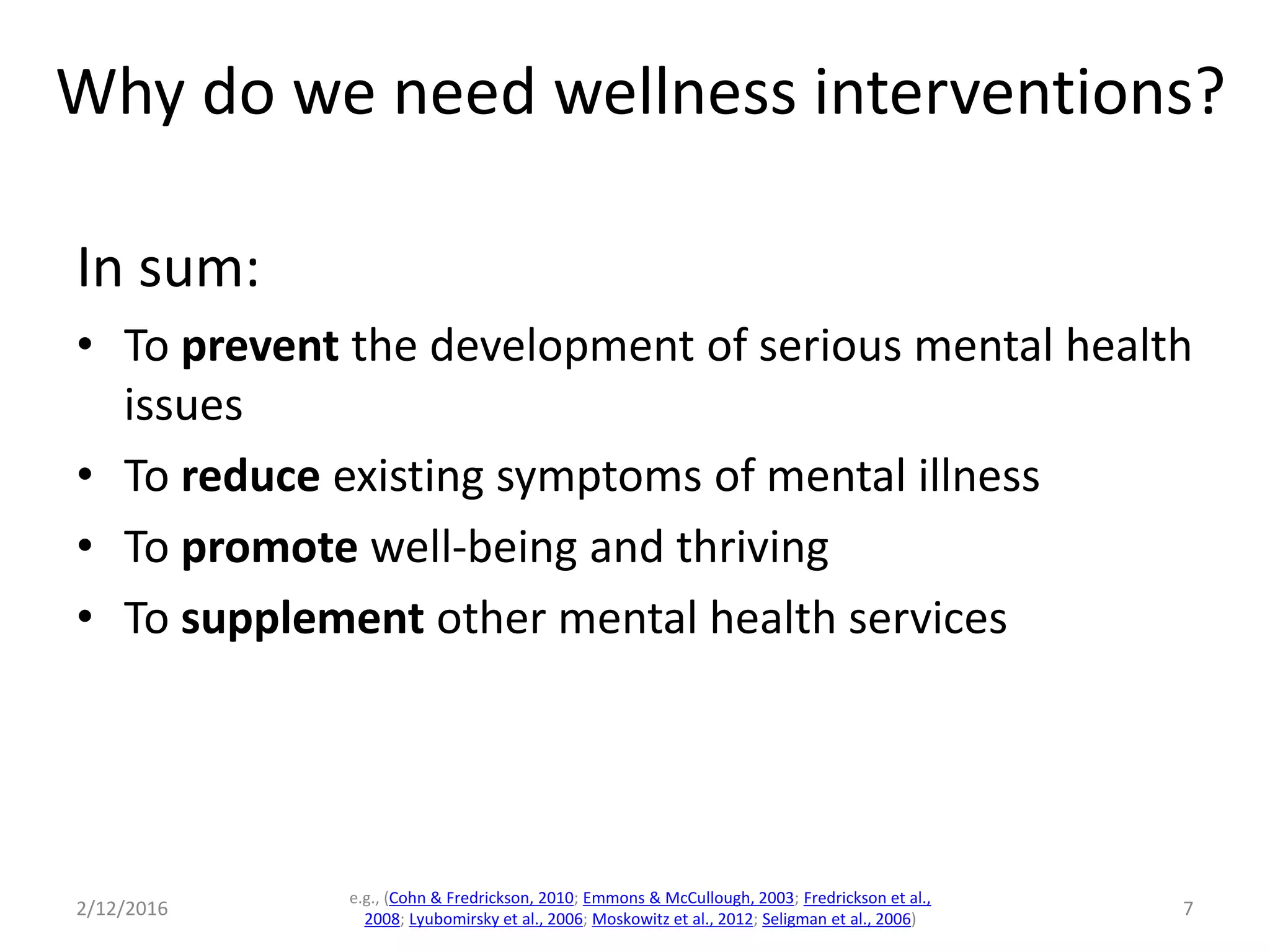 In sum:
• To prevent the development of serious mental health
issues
• To reduce existing symptoms of mental illness
• To promote well-being and thriving
• To supplement other mental health services
2/12/2016
e.g., (Cohn & Fredrickson, 2010; Emmons & McCullough, 2003; Fredrickson et al.,
2008; Lyubomirsky et al., 2006; Moskowitz et al., 2012; Seligman et al., 2006)
7
Why do we need wellness interventions?
 