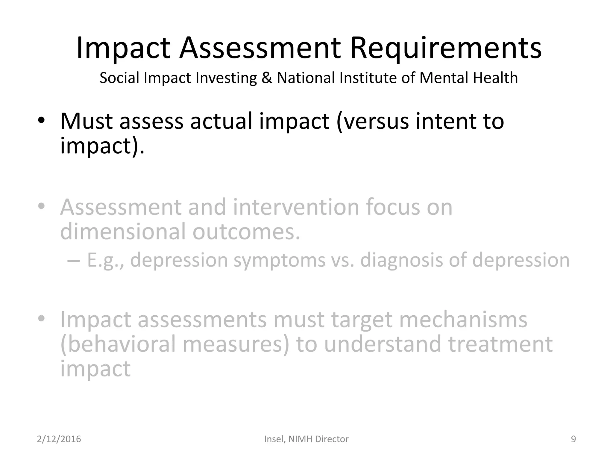 Impact Assessment Requirements
Social Impact Investing & National Institute of Mental Health
• Must assess actual impact (versus intent to
impact).
• Assessment and intervention focus on
dimensional outcomes.
– E.g., depression symptoms vs. diagnosis of depression
• Impact assessments must target mechanisms
(behavioral measures) to understand treatment
impact
2/12/2016 Insel, NIMH Director 9
 