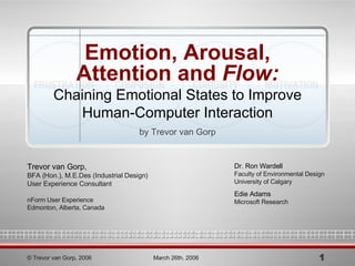 Emotion, Arousal, Attention and  Flow: Chaining Emotional States to Improve Human-Computer Interaction by Trevor van Gorp Dr. Ron Wardell Faculty of Environmental Design University of Calgary Edie Adams Microsoft Research © Trevor van Gorp, 2006 March 26th, 2006 Trevor van Gorp, BFA (Hon.), M.E.Des (Industrial Design) User Experience Consultant nForm User Experience Edmonton, Alberta, Canada 