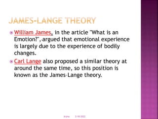  William James, in the article "What is an
Emotion?", argued that emotional experience
is largely due to the experience of bodily
changes.
 Carl Lange also proposed a similar theory at
around the same time, so this position is
known as the James–Lange theory.
3/18/2022
drjma
 